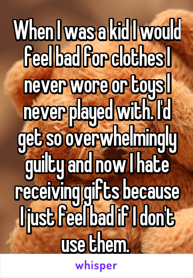 When I was a kid I would feel bad for clothes I never wore or toys I never played with. I'd get so overwhelmingly guilty and now I hate receiving gifts because I just feel bad if I don't use them. 