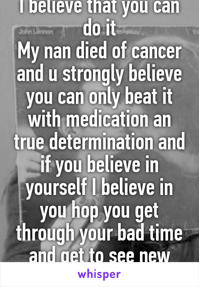 I believe that you can do it
My nan died of cancer and u strongly believe you can only beat it with medication an true determination and if you believe in yourself I believe in you hop you get through your bad time and get to see new gods ones