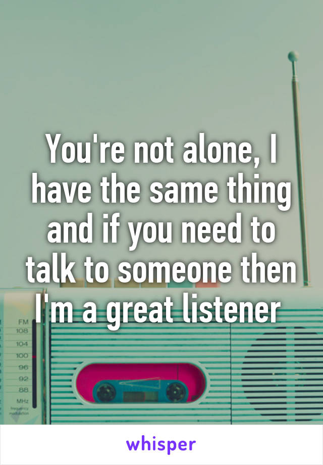 You're not alone, I have the same thing and if you need to talk to someone then I'm a great listener 