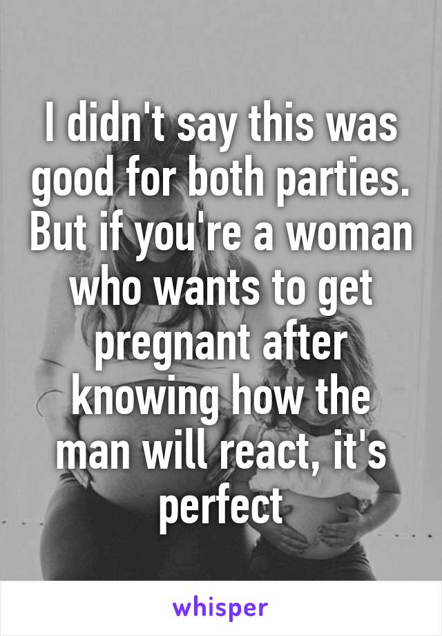 I didn't say this was good for both parties. But if you're a woman who wants to get pregnant after knowing how the man will react, it's perfect