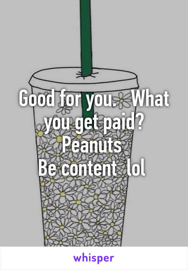 Good for you.   What you get paid?
Peanuts 
Be content  lol 