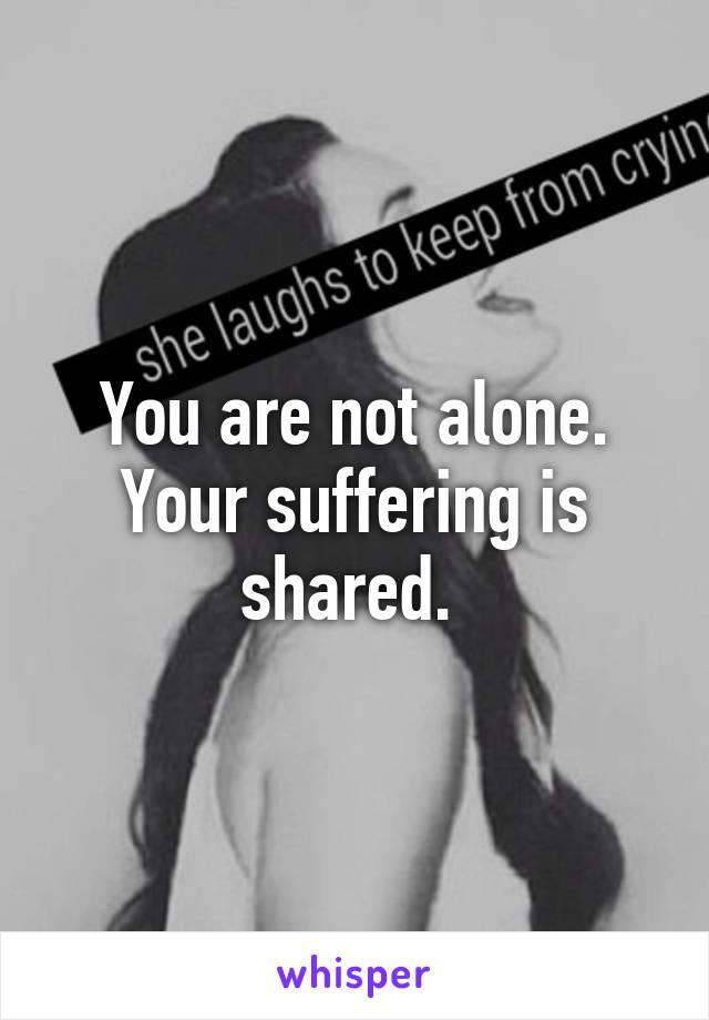 You are not alone. Your suffering is shared. 
