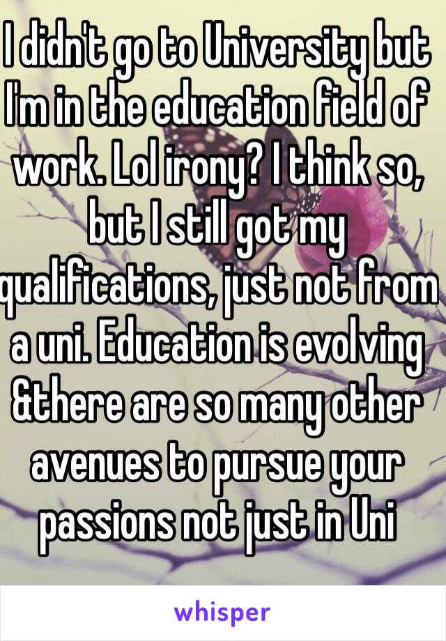 I didn't go to University but I'm in the education field of work. Lol irony? I think so, but I still got my qualifications, just not from a uni. Education is evolving &there are so many other avenues to pursue your passions not just in Uni