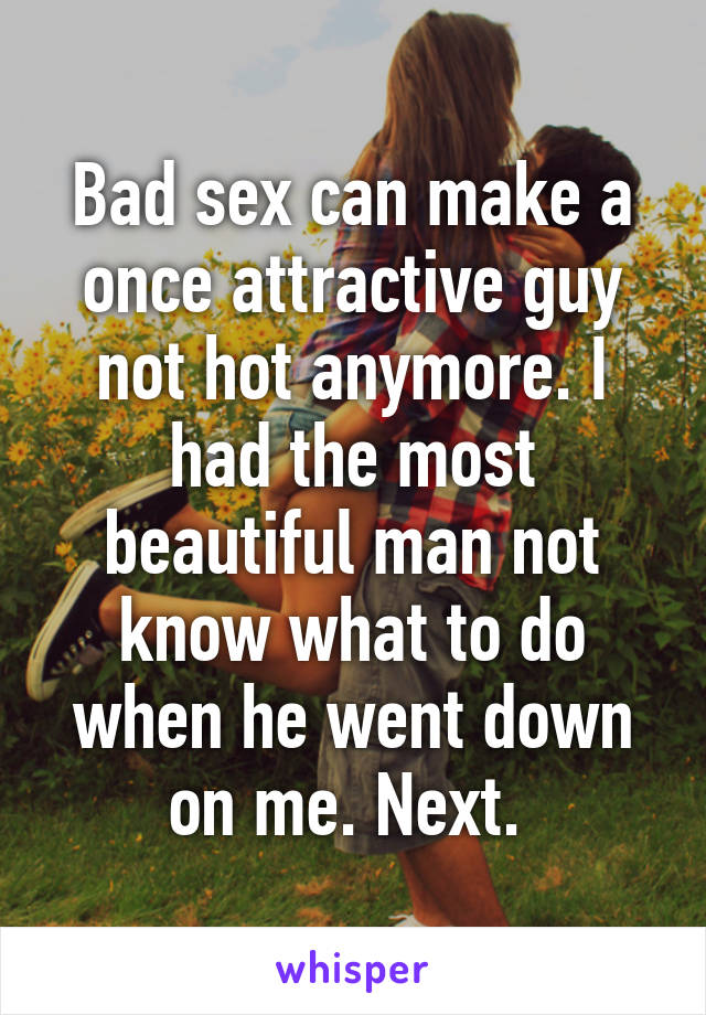 Bad sex can make a once attractive guy not hot anymore. I had the most beautiful man not know what to do when he went down on me. Next. 