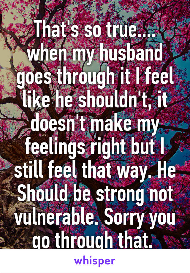 That's so true.... when my husband goes through it I feel like he shouldn't, it doesn't make my feelings right but I still feel that way. He Should be strong not vulnerable. Sorry you go through that. 