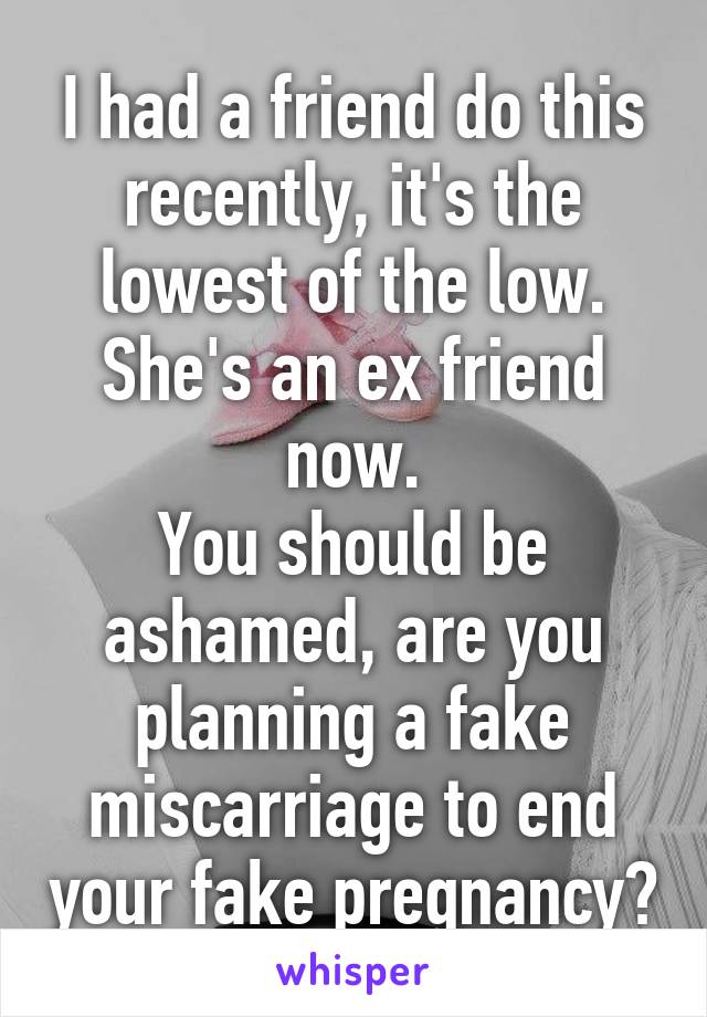 I had a friend do this recently, it's the lowest of the low. She's an ex friend now.
You should be ashamed, are you planning a fake miscarriage to end your fake pregnancy?