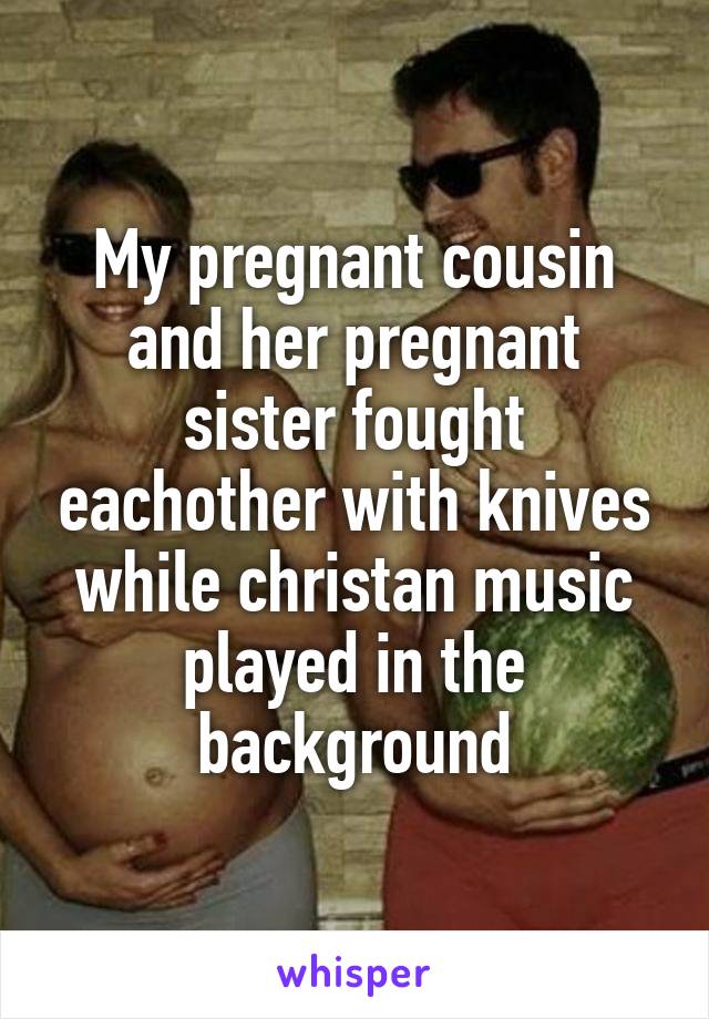 My pregnant cousin and her pregnant sister fought eachother with knives while christan music played in the background