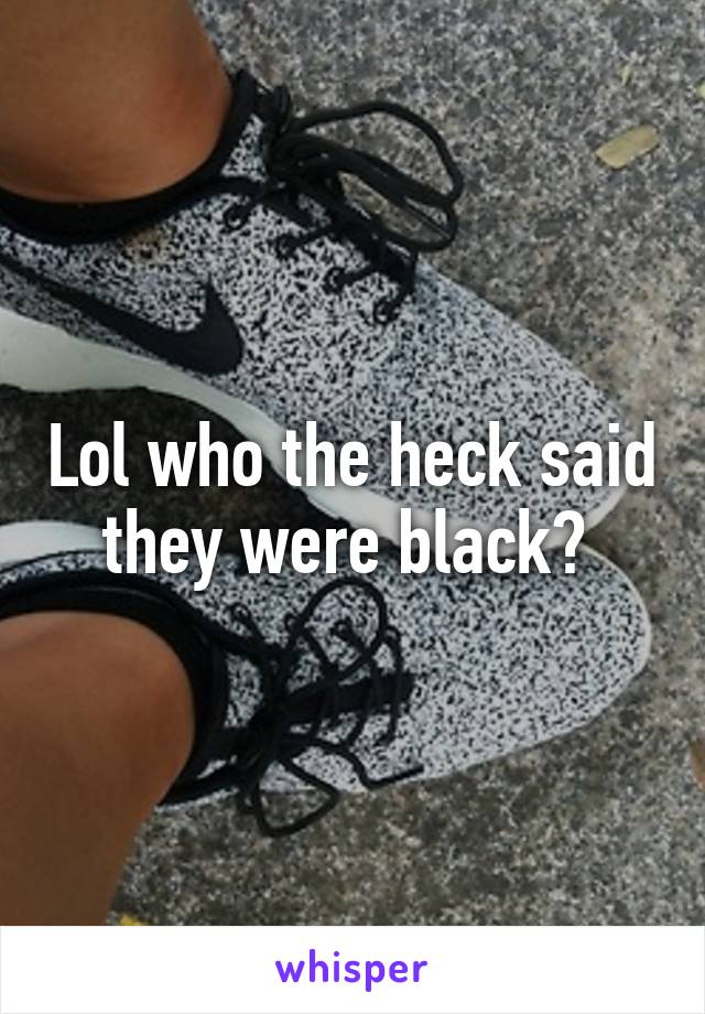 Lol who the heck said they were black? 