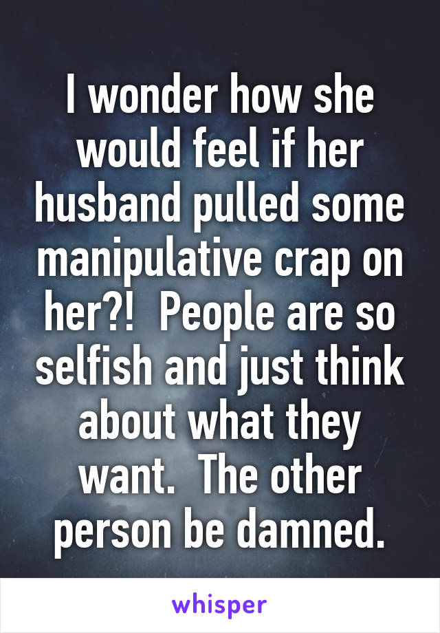 I wonder how she would feel if her husband pulled some manipulative crap on her?!  People are so selfish and just think about what they want.  The other person be damned.