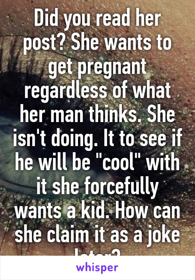 Did you read her post? She wants to get pregnant regardless of what her man thinks. She isn't doing. It to see if he will be "cool" with it she forcefully wants a kid. How can she claim it as a joke later?