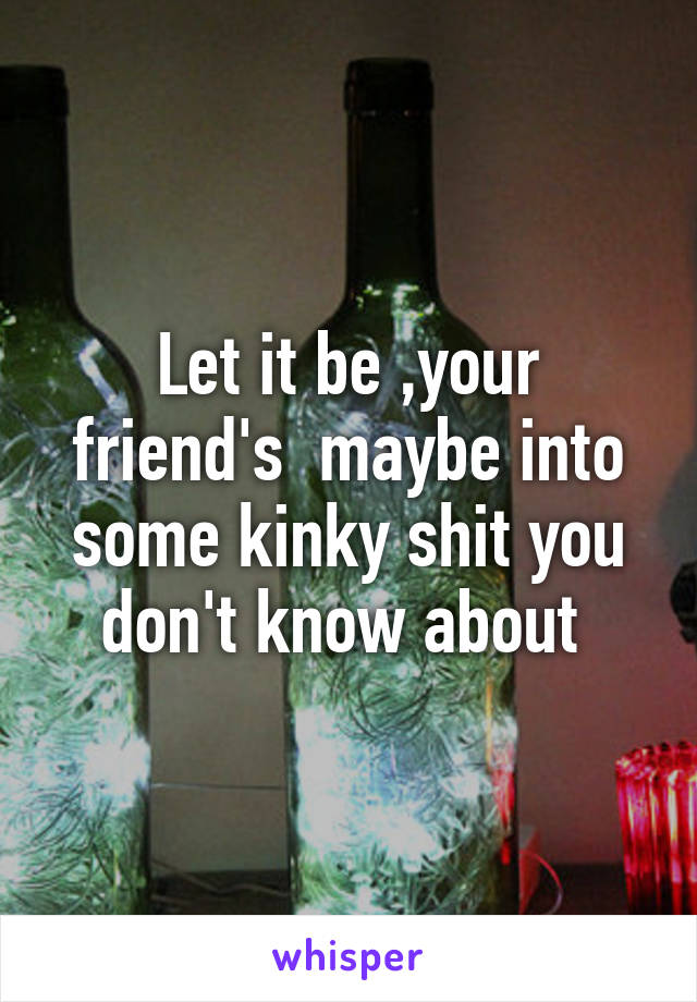 Let it be ,your friend's  maybe into some kinky shit you don't know about 