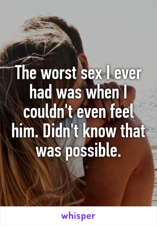The worst sex I ever had was when I couldn't even feel him. Didn't know that was possible.
