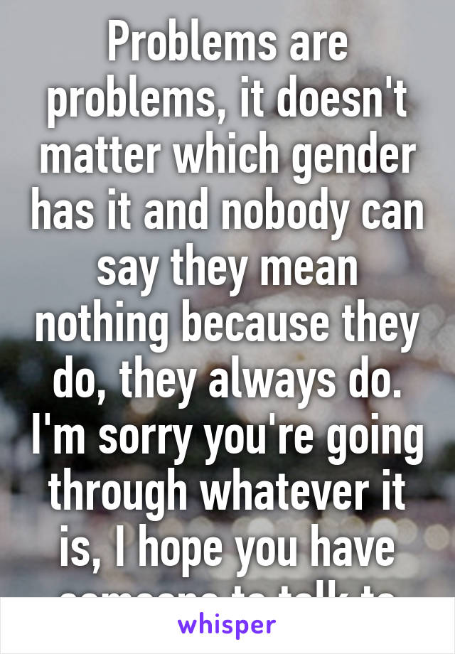 Problems are problems, it doesn't matter which gender has it and nobody can say they mean nothing because they do, they always do. I'm sorry you're going through whatever it is, I hope you have someone to talk to