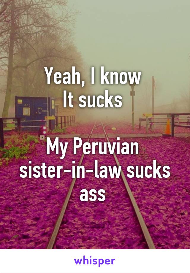 Yeah, I know 
It sucks 

My Peruvian 
sister-in-law sucks ass 