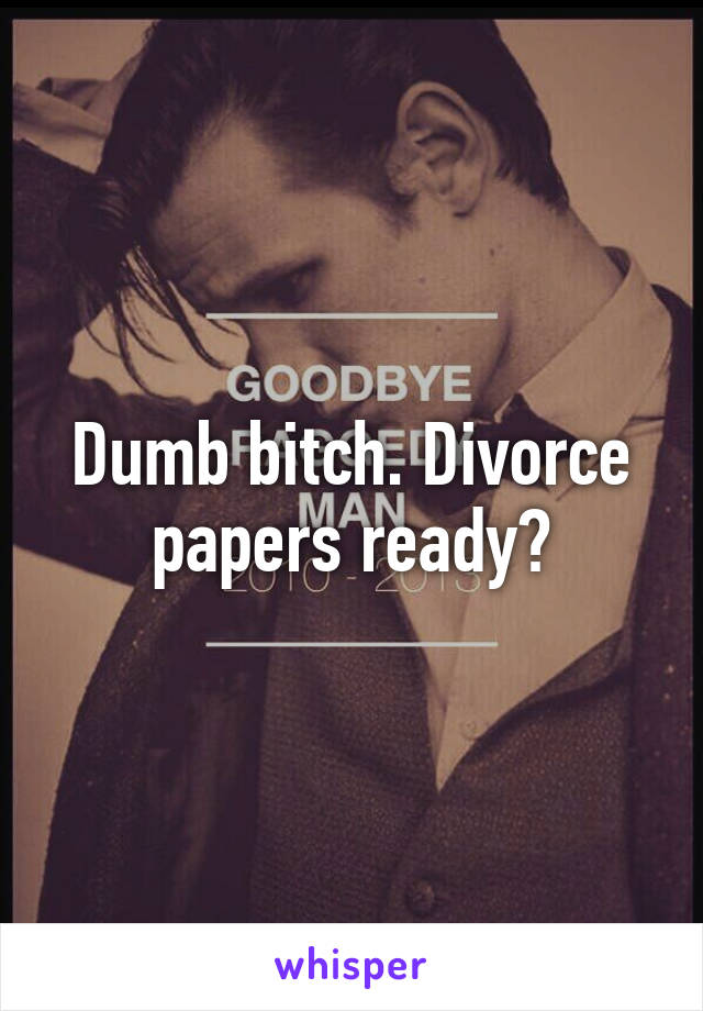 Dumb bitch. Divorce papers ready?