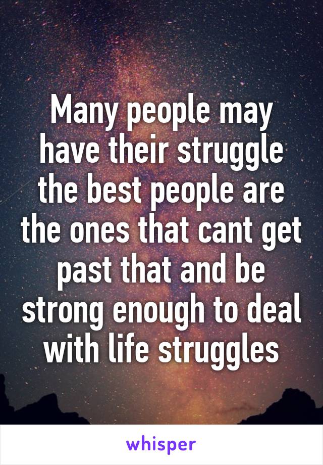 Many people may have their struggle the best people are the ones that cant get past that and be strong enough to deal with life struggles