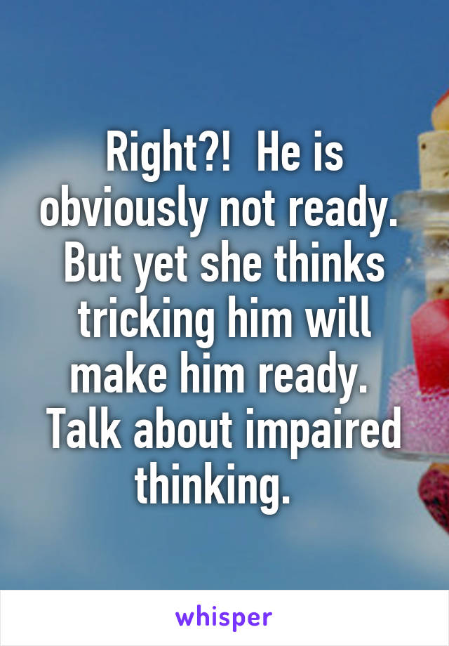 Right?!  He is obviously not ready.  But yet she thinks tricking him will make him ready.  Talk about impaired thinking.  