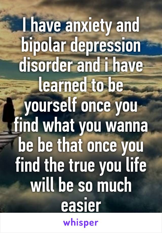 I have anxiety and bipolar depression disorder and i have learned to be yourself once you find what you wanna be be that once you find the true you life will be so much easier