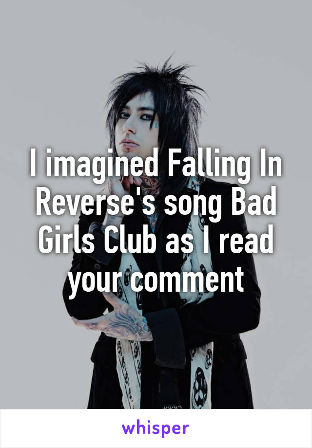 I imagined Falling In Reverse's song Bad Girls Club as I read your comment