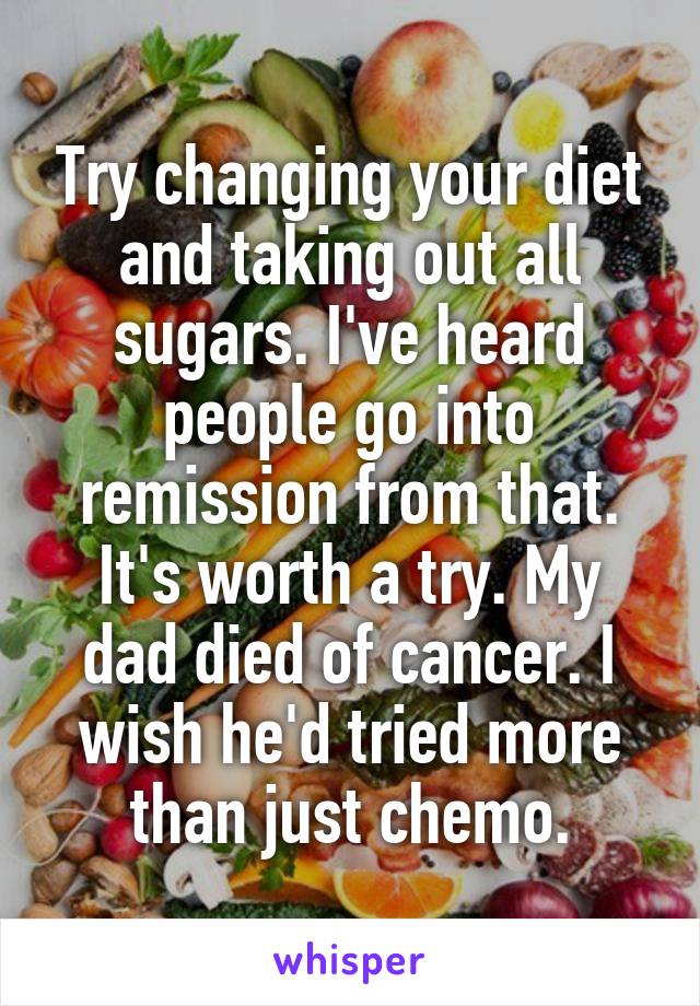 Try changing your diet and taking out all sugars. I've heard people go into remission from that. It's worth a try. My dad died of cancer. I wish he'd tried more than just chemo.