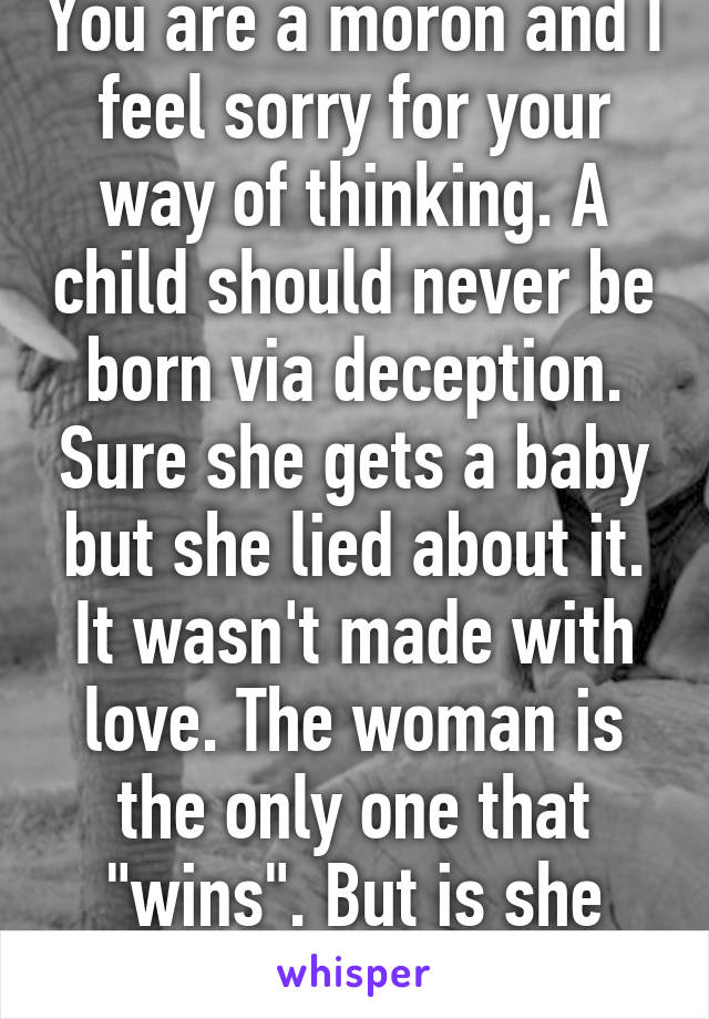 You are a moron and I feel sorry for your way of thinking. A child should never be born via deception. Sure she gets a baby but she lied about it. It wasn't made with love. The woman is the only one that "wins". But is she really winning?