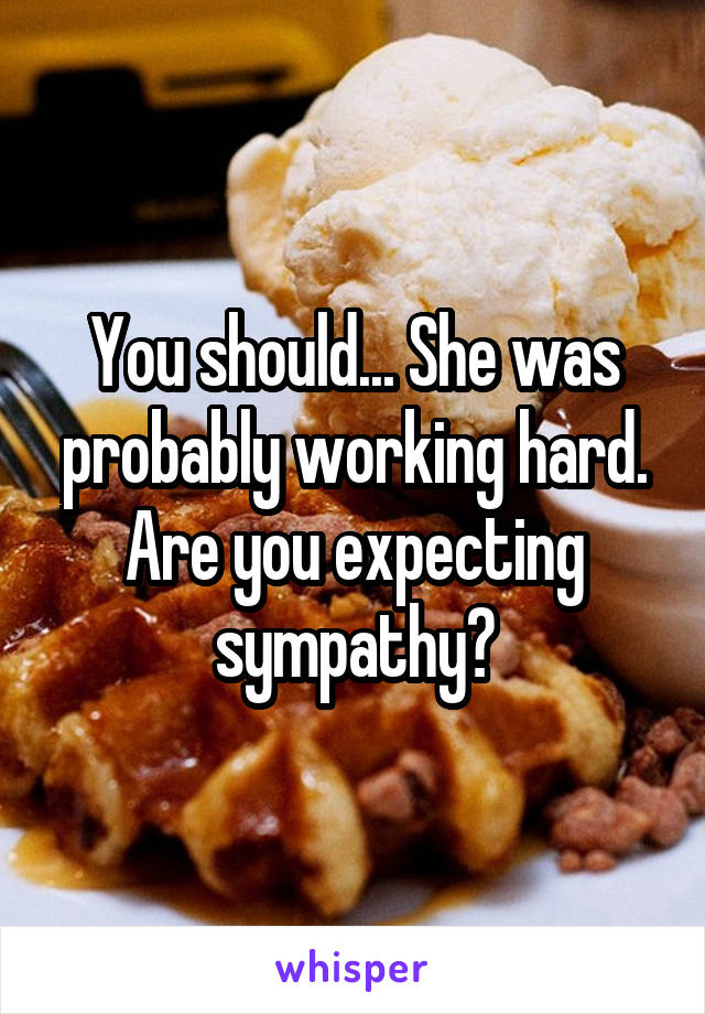You should... She was probably working hard. Are you expecting sympathy?