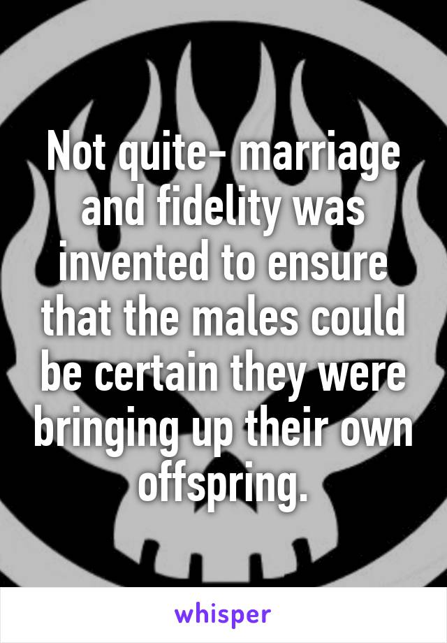 Not quite- marriage and fidelity was invented to ensure that the males could be certain they were bringing up their own offspring.