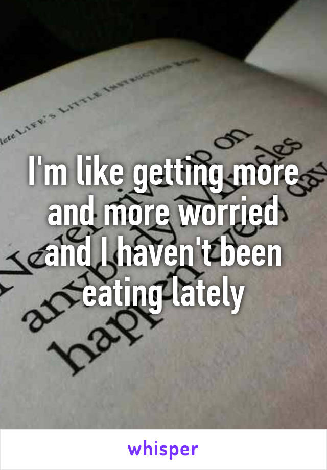 I'm like getting more and more worried and I haven't been eating lately