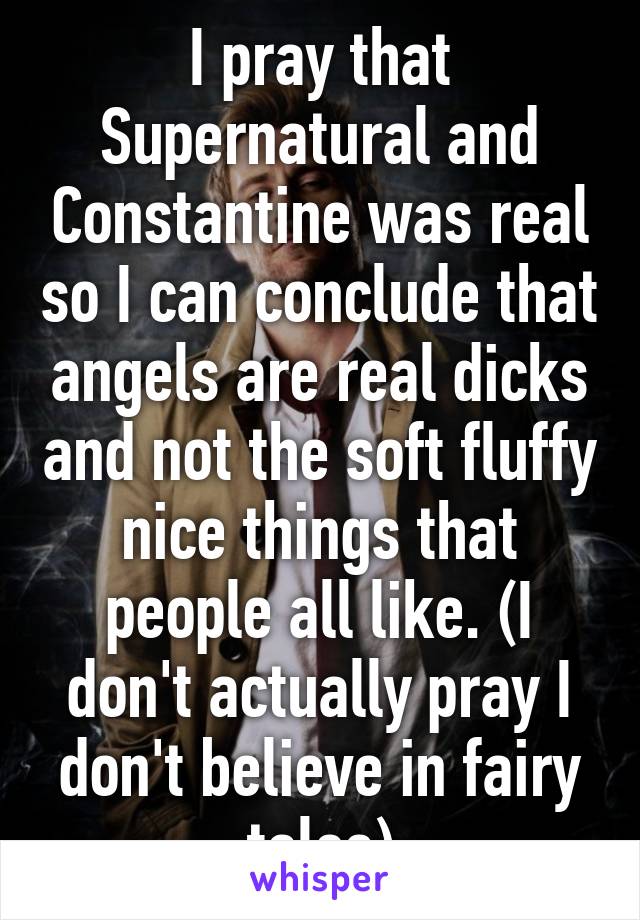 I pray that Supernatural and Constantine was real so I can conclude that angels are real dicks and not the soft fluffy nice things that people all like. (I don't actually pray I don't believe in fairy tales)