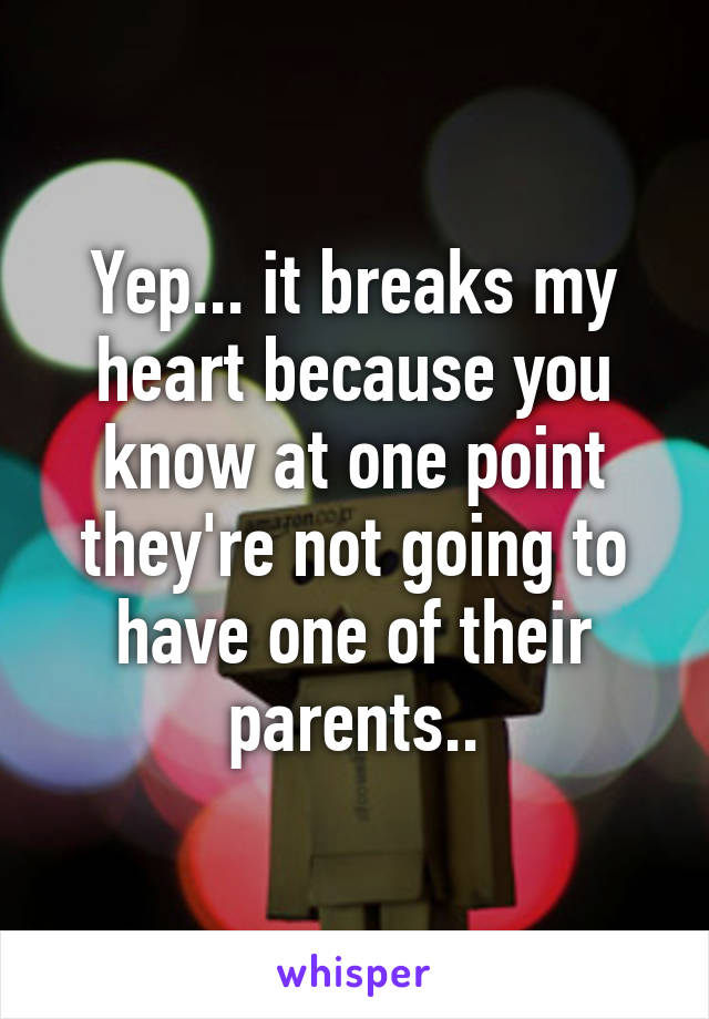 Yep... it breaks my heart because you know at one point they're not going to have one of their parents..