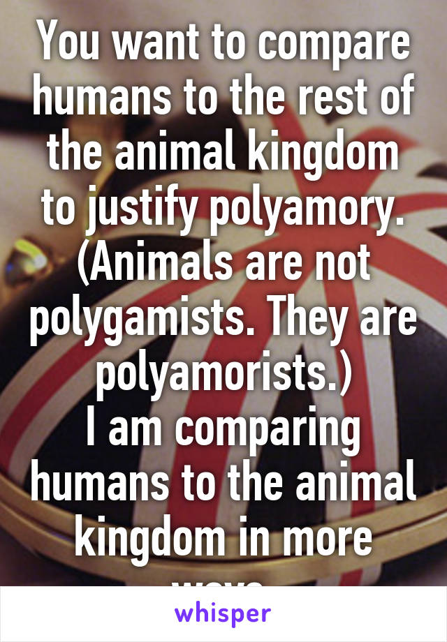 You want to compare humans to the rest of the animal kingdom to justify polyamory. (Animals are not polygamists. They are polyamorists.)
I am comparing humans to the animal kingdom in more ways.