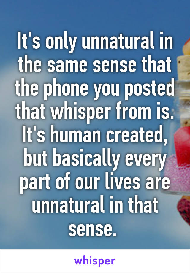 It's only unnatural in the same sense that the phone you posted that whisper from is. It's human created, but basically every part of our lives are unnatural in that sense. 