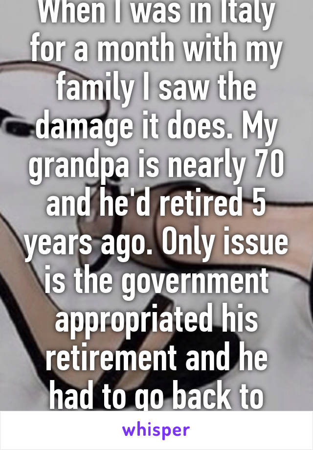 When I was in Italy for a month with my family I saw the damage it does. My grandpa is nearly 70 and he'd retired 5 years ago. Only issue is the government appropriated his retirement and he had to go back to work.