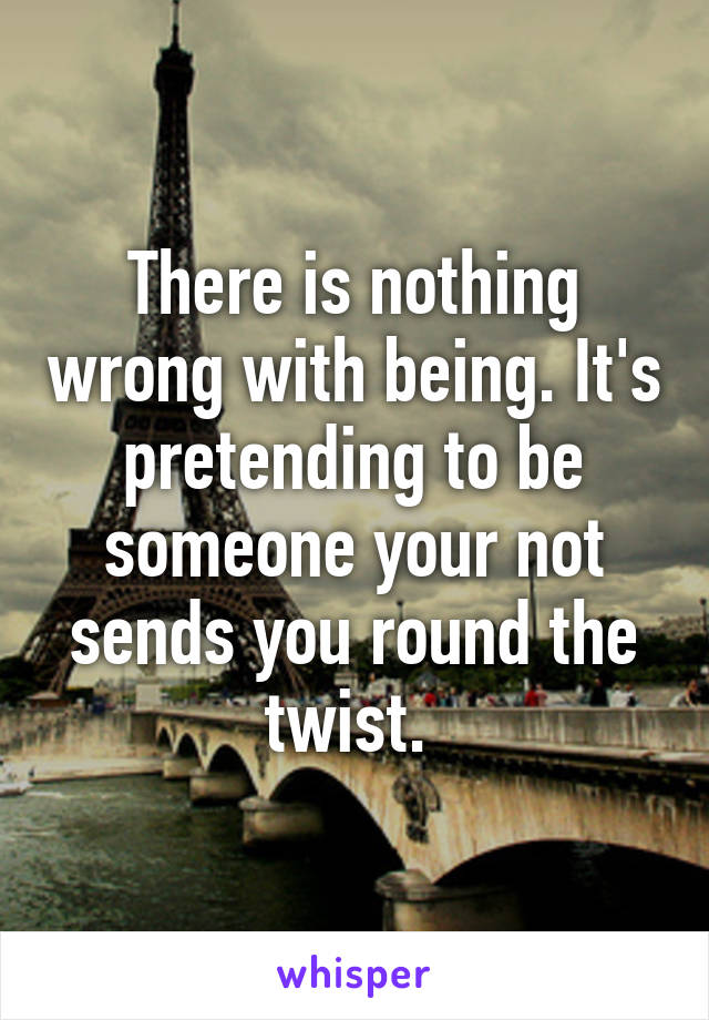 There is nothing wrong with being. It's pretending to be someone your not sends you round the twist. 