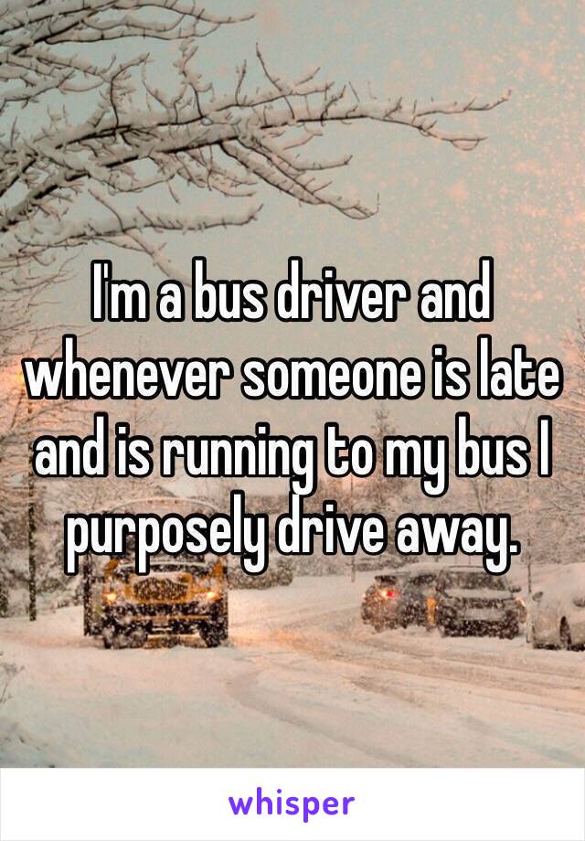 I'm a bus driver and whenever someone is late and is running to my bus I purposely drive away.
