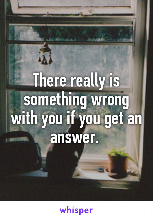 There really is something wrong with you if you get an answer. 