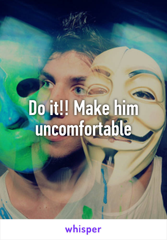 Do it!! Make him uncomfortable