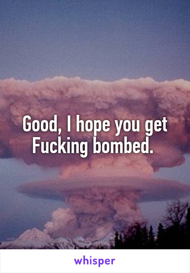 Good, I hope you get Fucking bombed. 