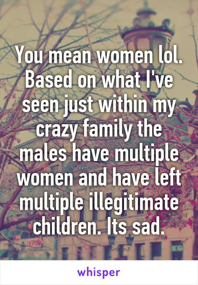 You mean women lol. Based on what I've seen just within my crazy family the males have multiple women and have left multiple illegitimate children. Its sad.