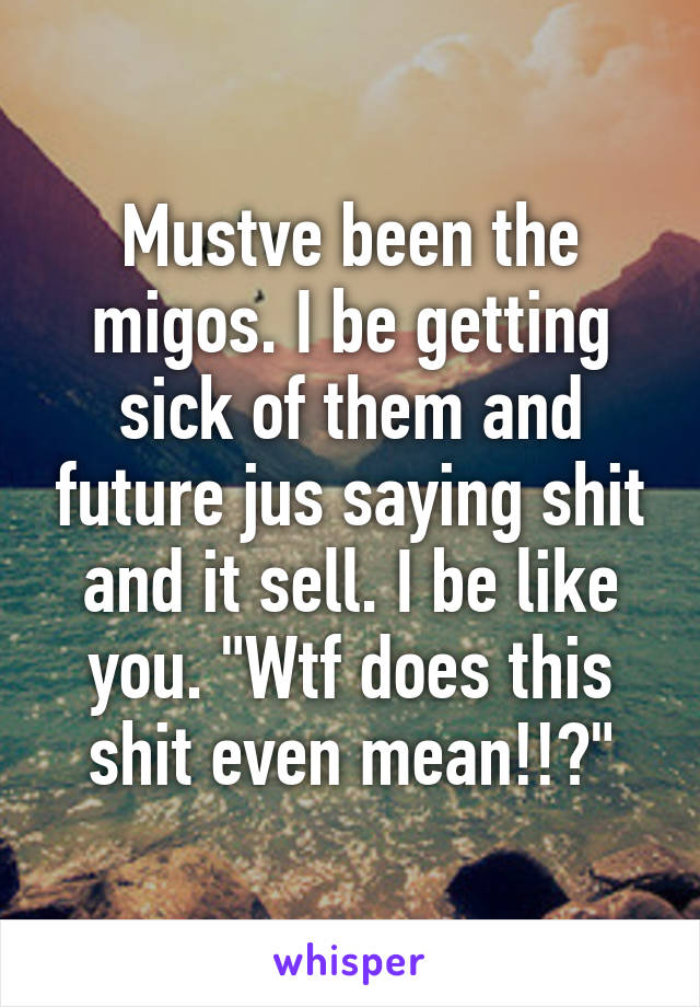 Mustve been the migos. I be getting sick of them and future jus saying shit and it sell. I be like you. "Wtf does this shit even mean!!?"