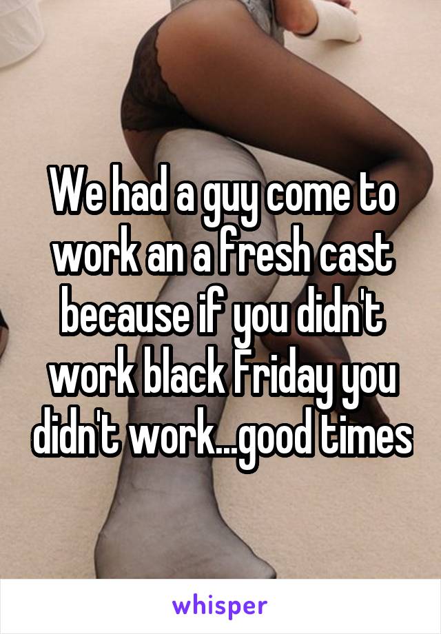 We had a guy come to work an a fresh cast because if you didn't work black Friday you didn't work...good times