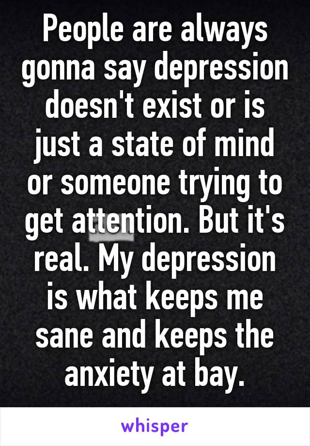 People are always gonna say depression doesn't exist or is just a state of mind or someone trying to get attention. But it's real. My depression is what keeps me sane and keeps the anxiety at bay.
