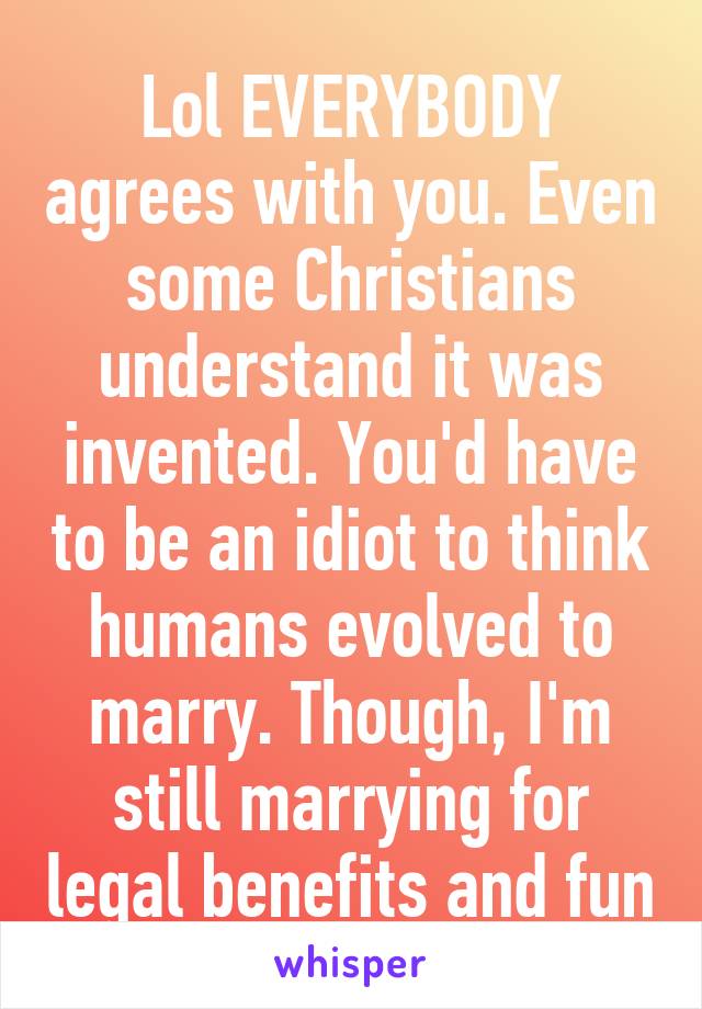 Lol EVERYBODY agrees with you. Even some Christians understand it was invented. You'd have to be an idiot to think humans evolved to marry. Though, I'm still marrying for legal benefits and fun