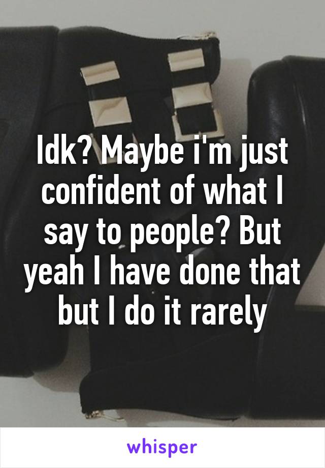 Idk? Maybe i'm just confident of what I say to people? But yeah I have done that but I do it rarely
