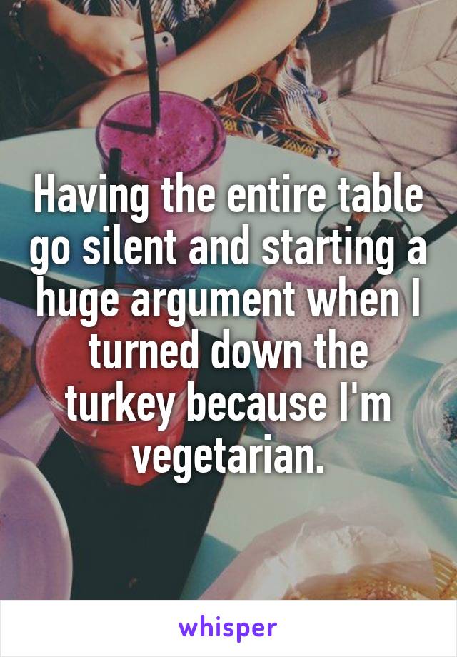 Having the entire table go silent and starting a huge argument when I turned down the turkey because I'm vegetarian.