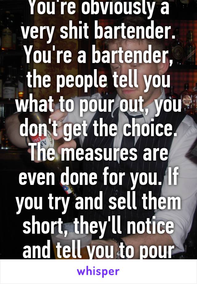 You're obviously a very shit bartender. You're a bartender, the people tell you what to pour out, you don't get the choice. The measures are even done for you. If you try and sell them short, they'll notice and tell you to pour more.