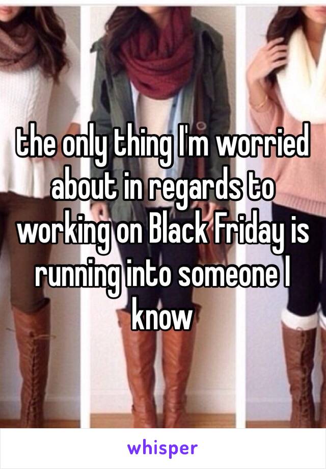 the only thing I'm worried about in regards to working on Black Friday is running into someone I know