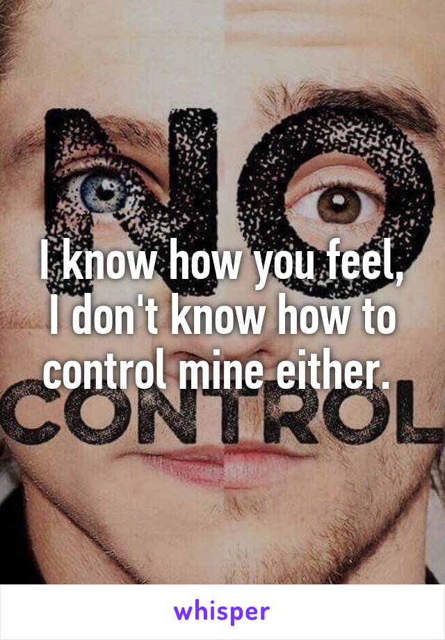 I know how you feel, I don't know how to control mine either. 