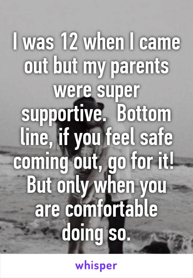 I was 12 when I came out but my parents were super supportive.  Bottom line, if you feel safe coming out, go for it!  But only when you are comfortable doing so.