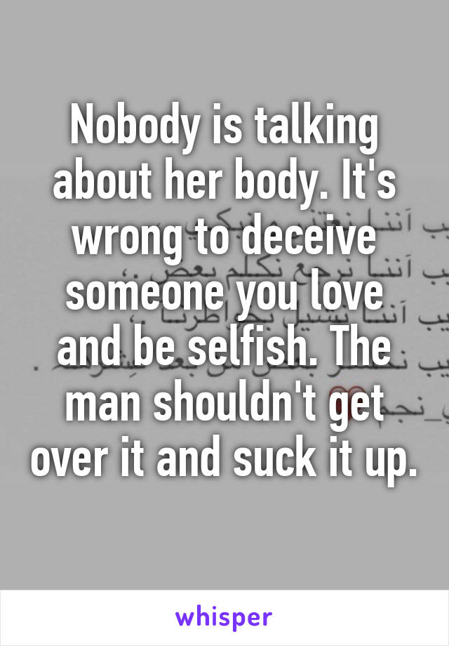 Nobody is talking about her body. It's wrong to deceive someone you love and be selfish. The man shouldn't get over it and suck it up. 